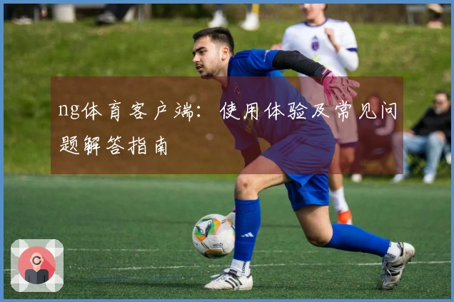 ng体育客户端：使用体验及常见问题解答指南