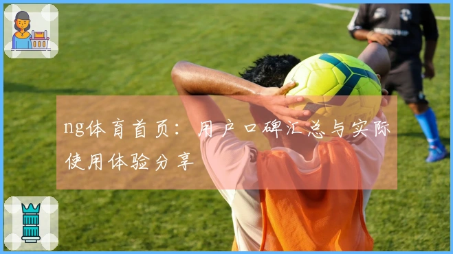 ng体育首页：用户口碑汇总与实际使用体验分享